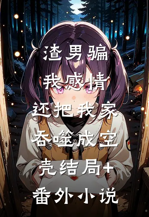 渣男骗我感情，还把我家吞噬成空壳结局+番外小说