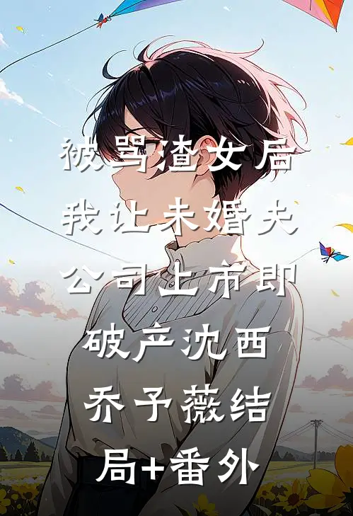 被骂渣女后，我让未婚夫公司上市即破产沈西乔予薇结局+番外