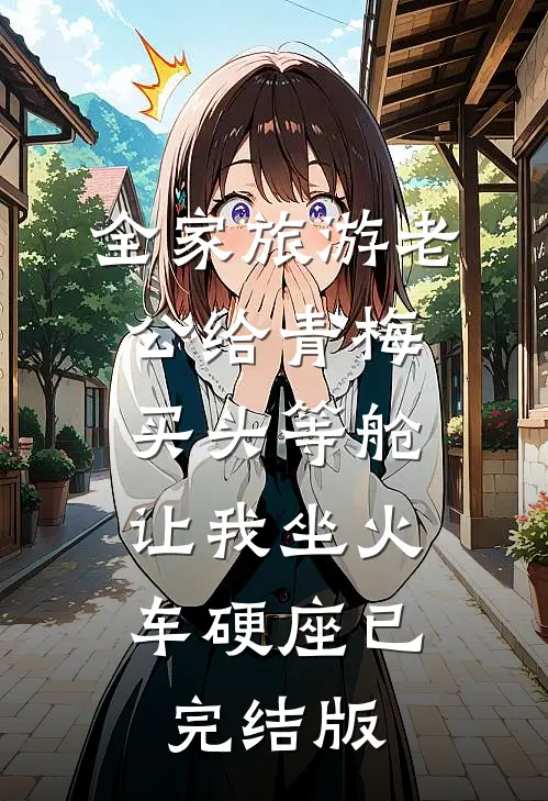 全家旅游老公给青梅买头等舱，让我坐火车硬座已完结版
