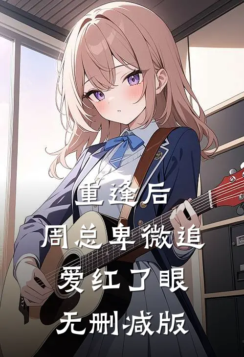 重逢后，周总卑微追爱红了眼无删减版