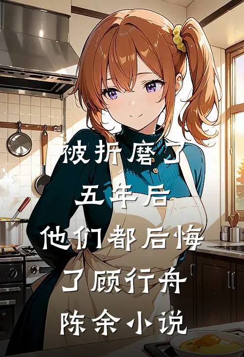 被折磨了五年后，他们都后悔了顾行舟陈余小说