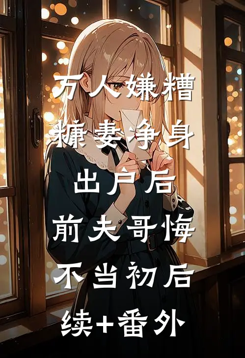 万人嫌糟糠妻净身出户后，前夫哥悔不当初后续+番外