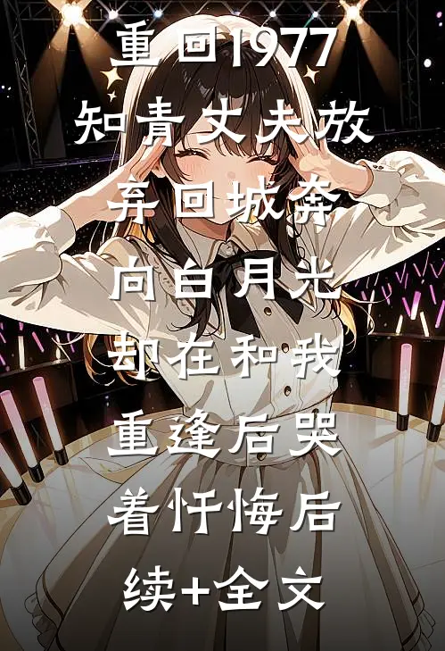 重回1977，知青丈夫放弃回城奔向白月光，却在和我重逢后哭着忏悔后续+全文