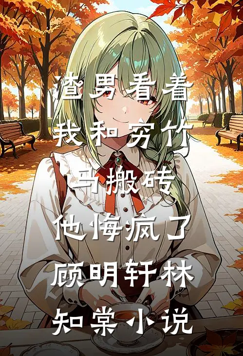 渣男看着我和穷竹马搬砖，他悔疯了顾明轩林知棠小说