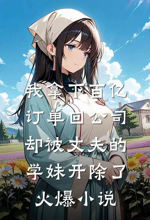 我拿下百亿订单回公司，却被丈夫的学妹开除了火爆小说