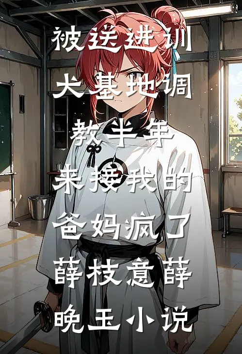 被送进训犬基地调教半年，来接我的爸妈疯了薛枝意薛晚玉小说