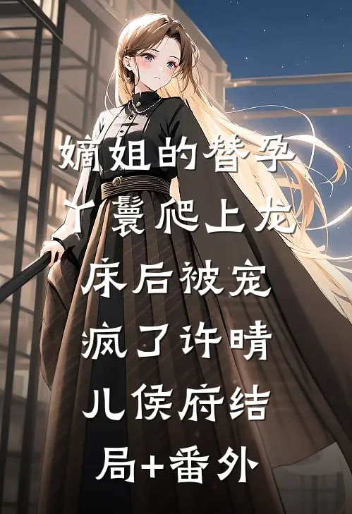 嫡姐的替孕丫鬟爬上龙床后被宠疯了许晴儿侯府结局+番外