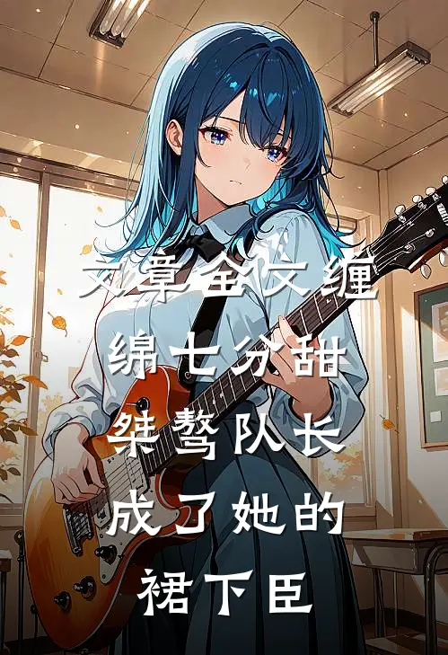 文章全文缠绵七分甜：桀骜队长成了她的裙下臣