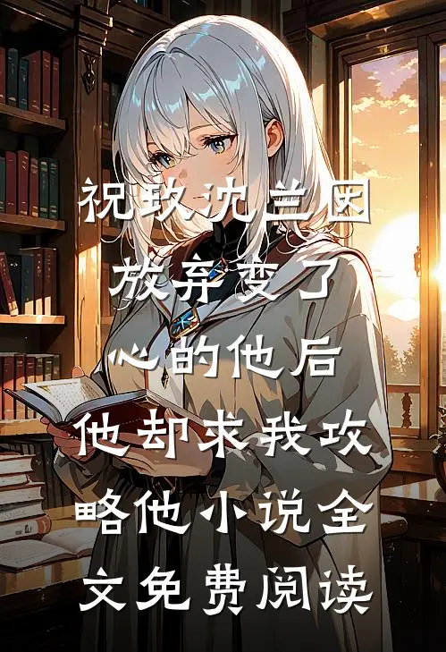 祝玖沈兰因放弃变了心的他后，他却求我攻略他小说全文免费阅读