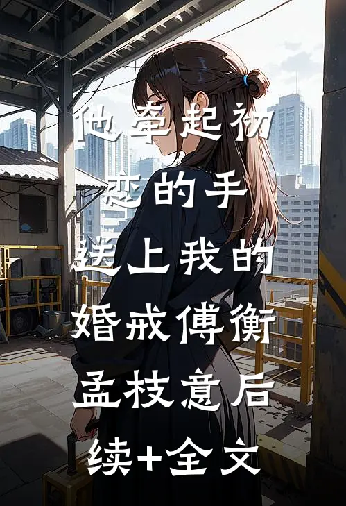 他牵起初恋的手，送上我的婚戒傅衡孟枝意后续+全文