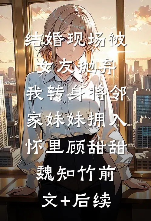 结婚现场被女友抛弃，我转身将邻家妹妹拥入怀里顾甜甜魏知竹前文+后续