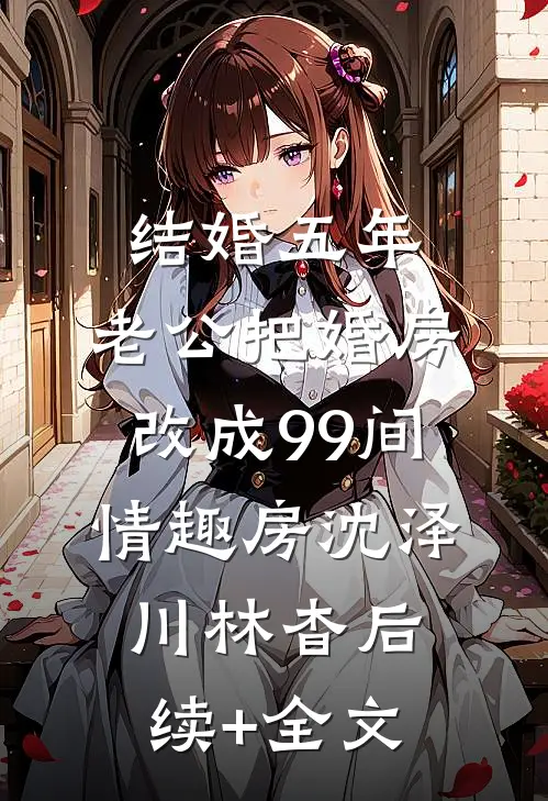 结婚五年，老公把婚房改成99间情趣房沈泽川林杳后续+全文