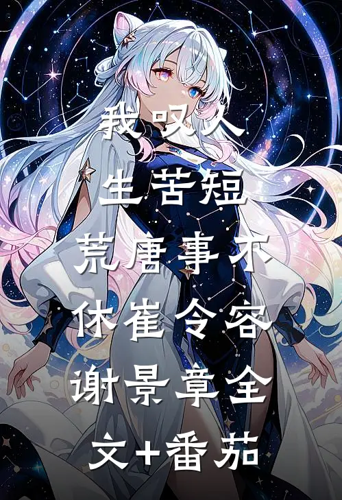 我叹人生苦短，荒唐事不休崔令容谢景章全文+番茄