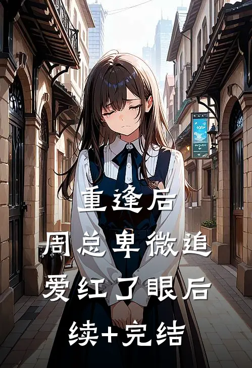 重逢后，周总卑微追爱红了眼后续+完结