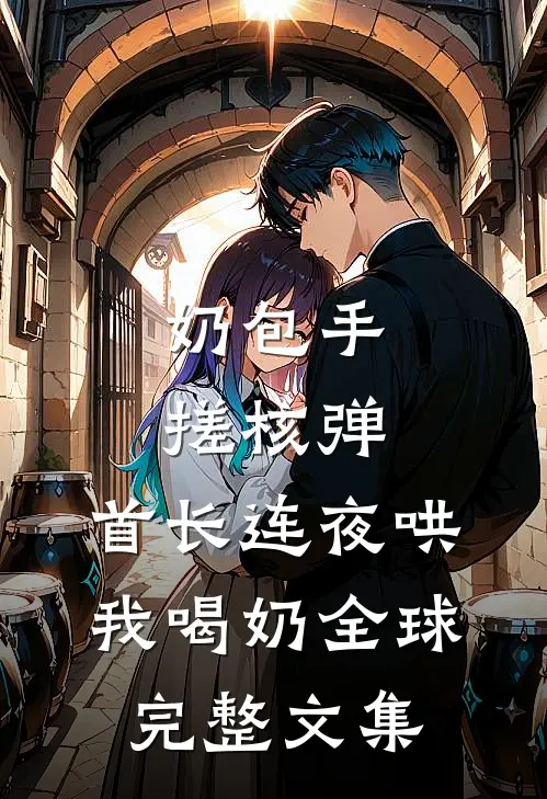 奶包手搓核弹，首长连夜哄我喝奶全球完整文集