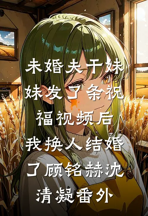未婚夫干妹妹发了条祝福视频后，我换人结婚了顾铭赫沈清凝番外