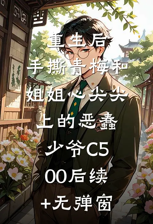 重生后，手撕青梅和姐姐心尖尖上的恶蠢少爷C500后续+无弹窗