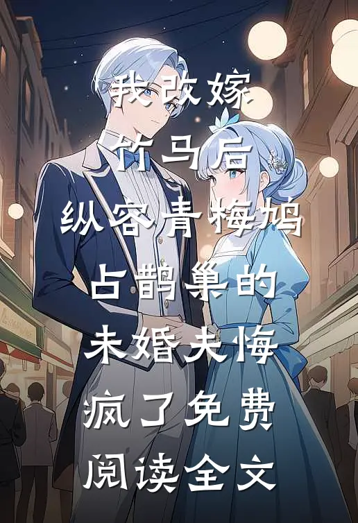 我改嫁竹马后，纵容青梅鸠占鹊巢的未婚夫悔疯了免费阅读全文
