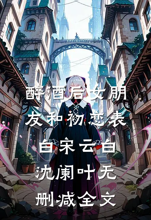 醉酒后女朋友和初恋表白宋云白沈阑叶无删减全文
