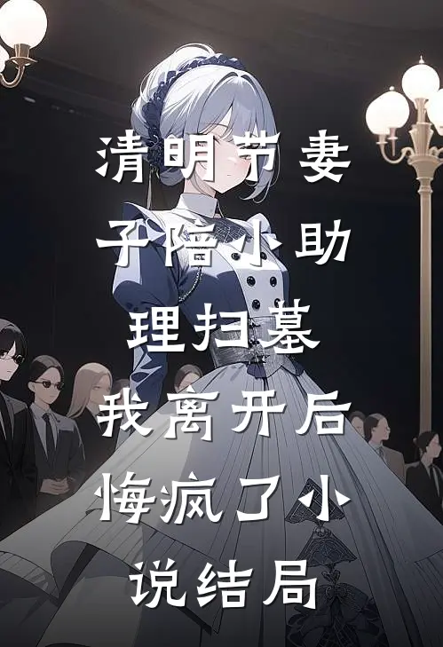 清明节妻子陪小助理扫墓，我离开后悔疯了小说结局