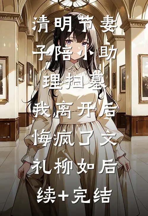 清明节妻子陪小助理扫墓，我离开后悔疯了文礼柳如后续+完结