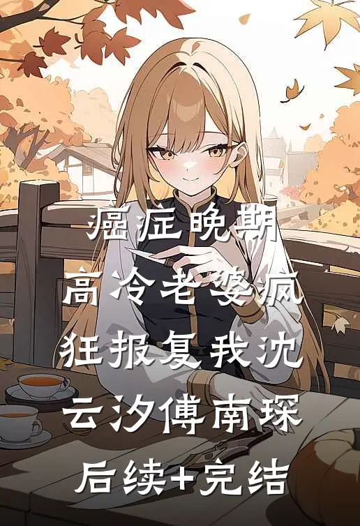 癌症晚期，高冷老婆疯狂报复我沈云汐傅南琛后续+完结