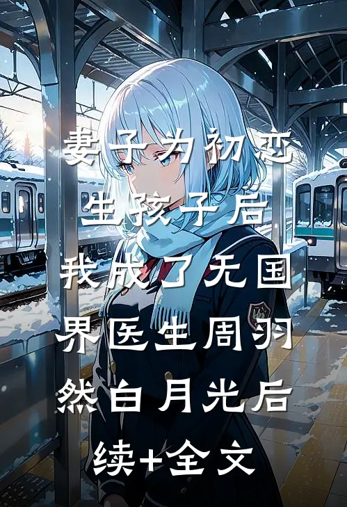 妻子为初恋生孩子后，我成了无国界医生周羽然白月光后续+全文