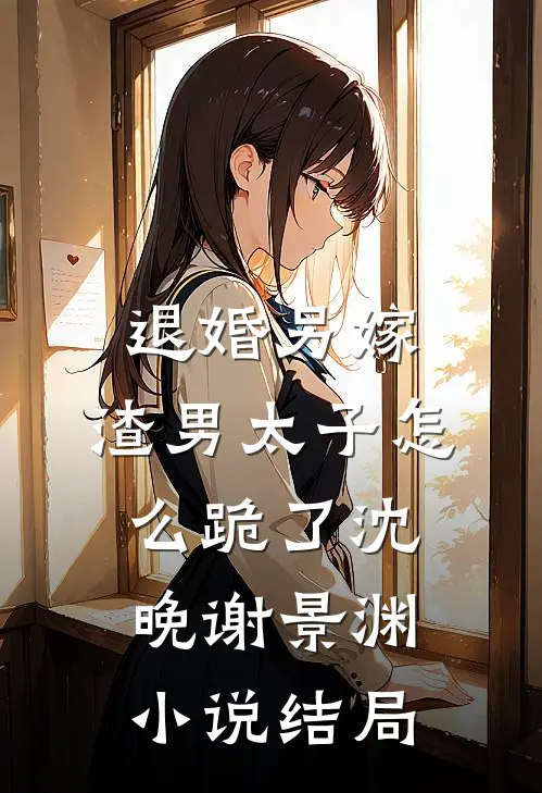 退婚另嫁，渣男太子怎么跪了沈晚谢景渊小说结局