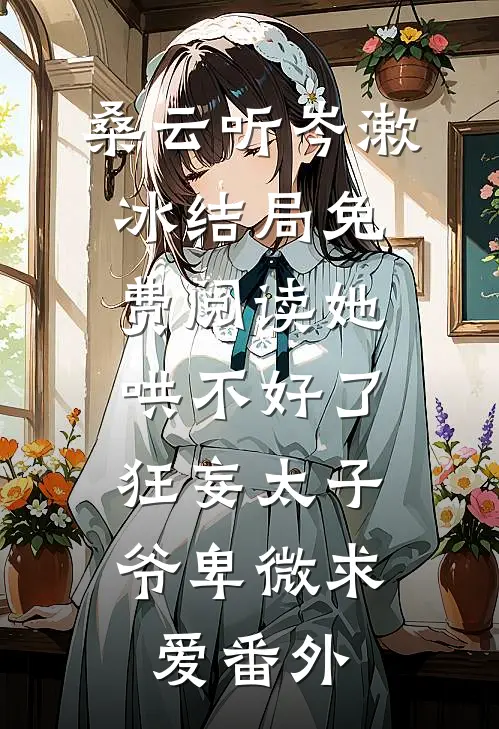 桑云听岑漱冰结局免费阅读她哄不好了，狂妄太子爷卑微求爱番外