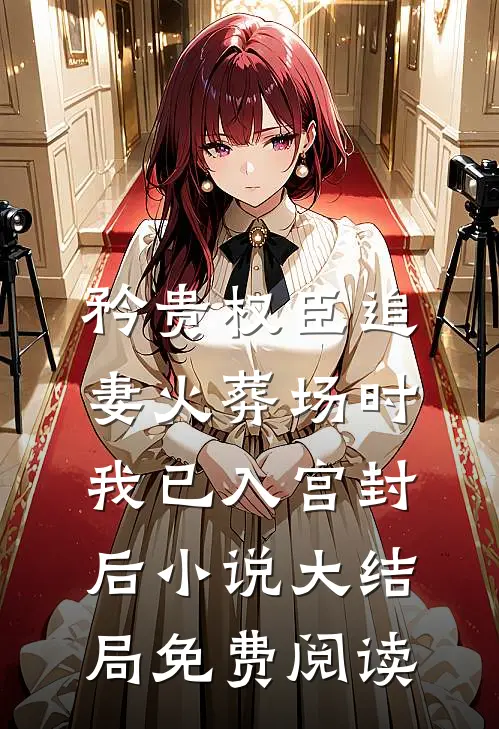 矜贵权臣追妻火葬场时，我已入宫封后小说大结局免费阅读