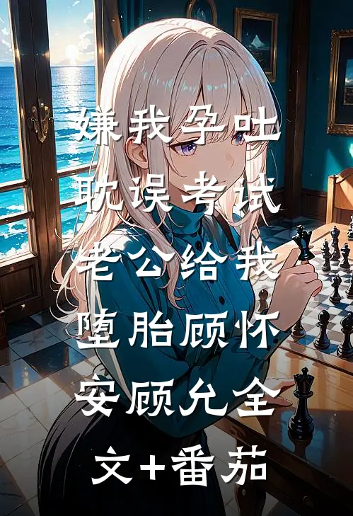 嫌我孕吐耽误考试，老公给我堕胎顾怀安顾允全文+番茄