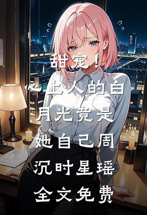 甜宠！心上人的白月光竟是她自己周沉时星瑶全文免费