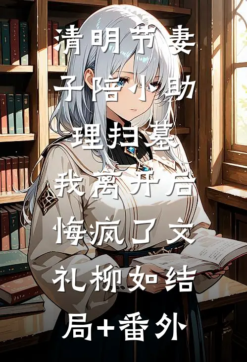 清明节妻子陪小助理扫墓，我离开后悔疯了文礼柳如结局+番外