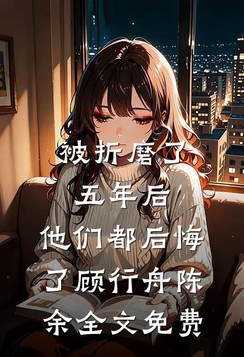被折磨了五年后，他们都后悔了顾行舟陈余全文免费