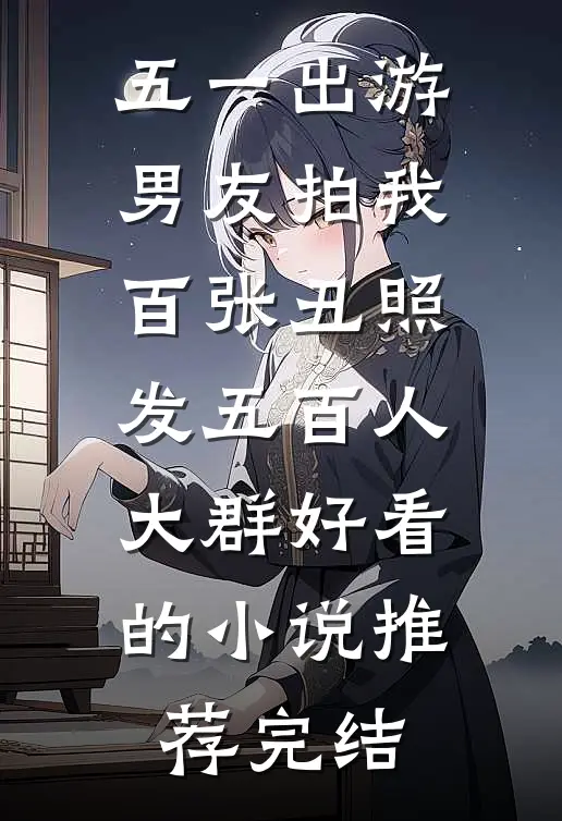 五一出游，男友拍我百张丑照发五百人大群好看的小说推荐完结