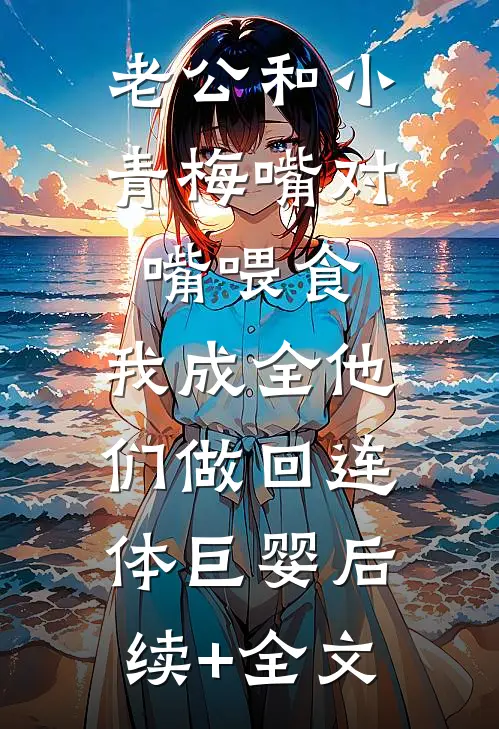 老公和小青梅嘴对嘴喂食，我成全他们做回连体巨婴后续+全文