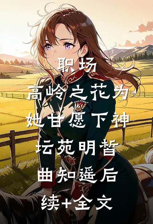 职场：高岭之花为她甘愿下神坛苑明皙曲知遥后续+全文