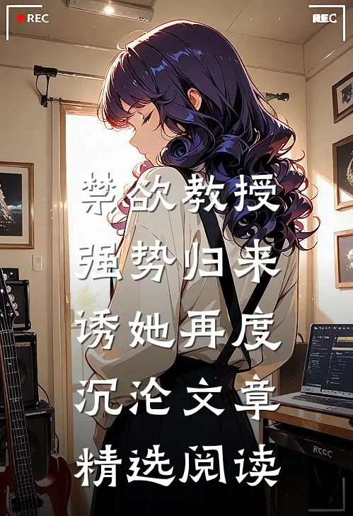 禁欲教授强势归来，诱她再度沉沦文章精选阅读