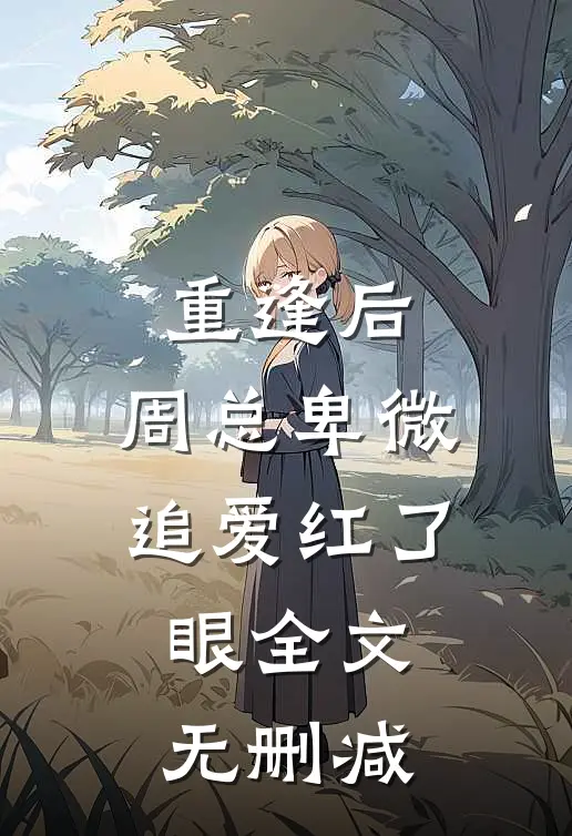 重逢后，周总卑微追爱红了眼全文无删减