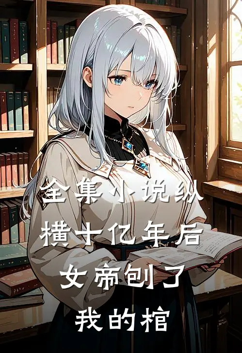 全集小说纵横十亿年后，女帝刨了我的棺