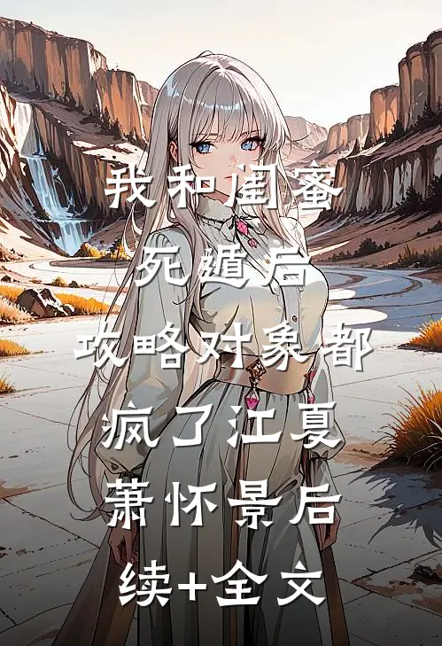 我和闺蜜死遁后，攻略对象都疯了江夏萧怀景后续+全文