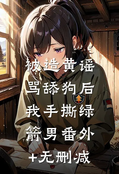 被造黄谣骂舔狗后，我手撕绿箭男番外+无删减