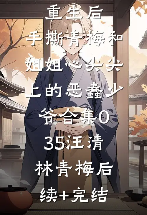 重生后，手撕青梅和姐姐心尖尖上的恶蠢少爷合集035汪清林青梅后续+完结