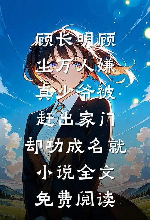 顾长明顾尘万人嫌真少爷被赶出家门，却功成名就小说全文免费阅读