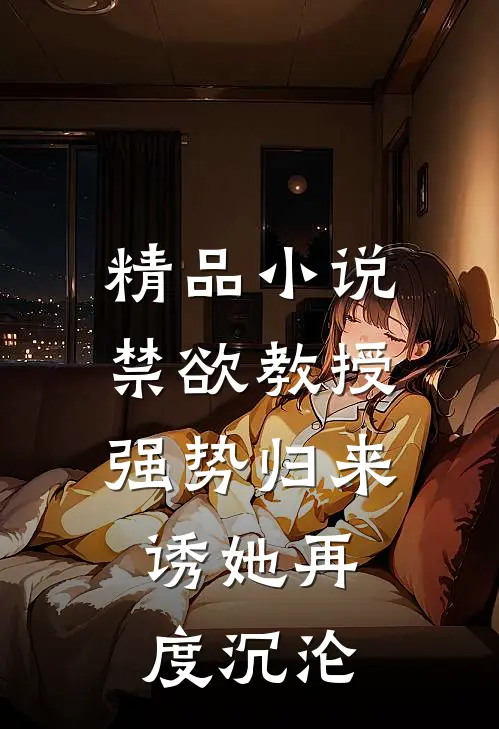 精品小说禁欲教授强势归来，诱她再度沉沦