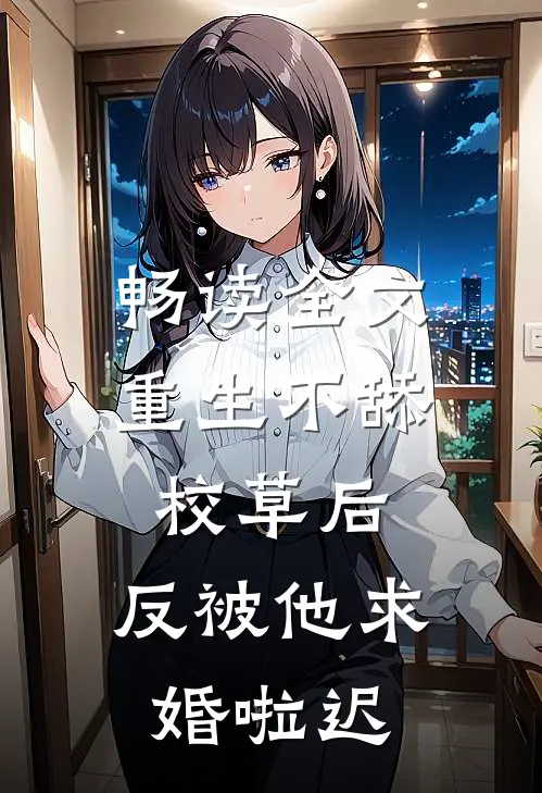 畅读全文重生不舔校草后,反被他求婚啦迟