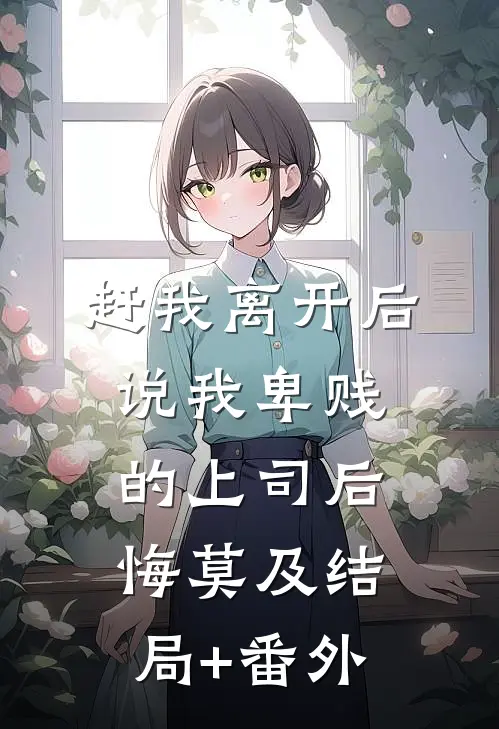 赶我离开后，说我卑贱的上司后悔莫及结局+番外