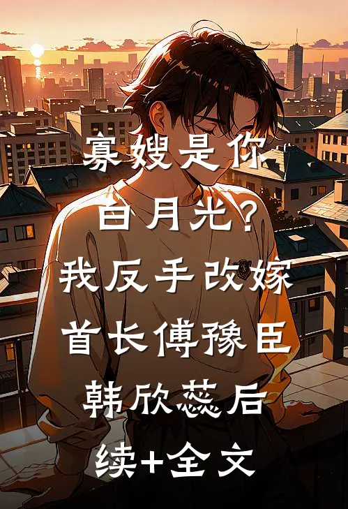 寡嫂是你白月光？我反手改嫁首长傅豫臣韩欣蕊后续+全文