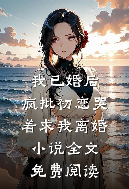 我已婚后，疯批初恋哭着求我离婚小说全文免费阅读