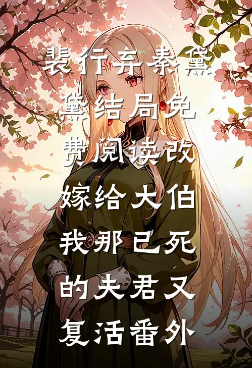 裴行弃秦黛黛结局免费阅读改嫁给大伯，我那已死的夫君又复活番外